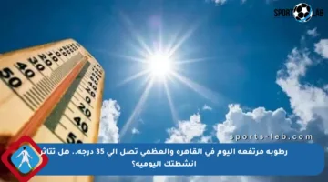 رطوبة مرتفعة اليوم في القاهرة والعظمى تصل إلى 35 درجة.. هل تتأثر أنشطتك اليومية؟